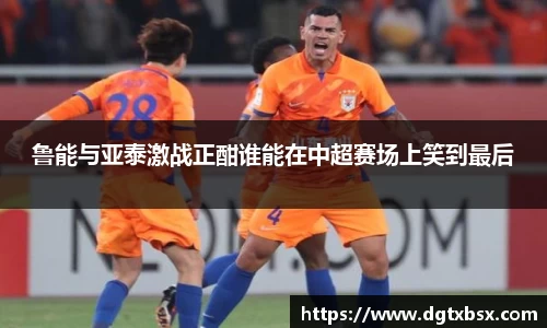 鲁能与亚泰激战正酣谁能在中超赛场上笑到最后